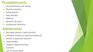 Preadolescents
 Increased hostility with siblings
 Physical complaints
 Eating disorders
 Sleep disorders
 Rebellion
 Refusal to do chores
 Interpersonal difficulties
Adolescents
 Decreased interest in social activities
 Anhedonia (inability to experience pleaasure)
 Decline in responsible behaviors
 Sleep disorders
 Change in physical activities
 Confusion
 Lack of concentration
 