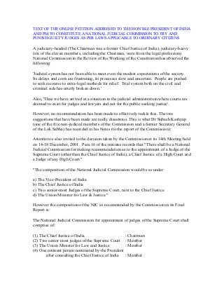 TEXT OF THE ONLINE PETITION ADDRESED TO THE HON’BLE PRESIDENT OF INDIA
AND PM TO CONSTITUTE A NATIONAL JUDICIAL COMMISSION TO TRY AND
PUNISH GUILTY JUDGES AS PER LAWS APPLICABLE TO ORDINARY CITIZENS
A judiciary-headed (The Chairman was a former Chief Justice of India), judiciary-heavy
(six of the eleven members, including the Chairman, were from the legal profession)
National Commission to the Review of the Working of the Constitution has observed the
following:
'Judicial system has not been able to meet even the modest expectations of the society.
Its delays and costs are frustrating, its processes slow and uncertain. People are pushed
to seek recourse to extra-legal methods for relief. Trial system both on the civil and
criminal side has utterly broken down.'
Also, 'Thus we have arrived at a situation in the judicial administration where courts are
deemed to exist for judges and lawyers and not for the public seeking justice'.
However, no recommendation has been made to effectively tackle this. The two
suggestions that have been made are really disastrous. This is what Dr Subash Kashyap
(one of the five non-judicial members of the Commission and a former Secretary General
of the Lok Sabha) has recorded in his Notes (to the report of the Commission):
Attention is also invited to the decision taken by the Commission at its 14th Meeting held
on 14-18 December, 2001. Para 16 of the minutes records that "There shall be a National
Judicial Commission for making recommendation as to the appointment of a Judge of the
Supreme Court (other than the Chief Justice of India), a Chief Justice of a High Court and
a Judge of any High Court."
"The composition of the National Judicial Commission would be as under:
a) The Vice-President of India
b) The Chief Justice of India
c) Two senior-most Judges of the Supreme Court, next to the Chief Justice
d) The Union Minister for Law & Justice."
However the composition of the NJC as recommended by the Commission in its Final
Report is:
The National Judicial Commission for appointment of judges of the Supreme Court shall
comprise of:
(1) The Chief Justice of India : Chairman
(2) Two senior most judges of the Supreme Court : Member
(3) The Union Minister for Law and Justice : Member
(4) One eminent person nominated by the President
after consulting the Chief Justice of India : Member
 