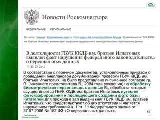 В соответствии с перечнем документов, установленным приказом о
проведении внеплановой документарной проверки ГБУК ККДБ им.
братьев Игнатовых, не было представлено письменное согласие гр.
П. (законного представителя В., 2004 года рождения) на обработку
биометрических персональных данных В., обработка которых
осуществляется ГБУК ККДБ им. братьев Игнатовых путем ее
фотографирования и последующего создания фото базы
читателей для прохода в зал выдачи книг ГБУК ККДБ им. братьев
Игнатовых, что свидетельствует об его отсутствии и является
нарушением требований ч. 1 ст. 11 Федерального закона от
27.07.2006 № 152-ФЗ «О персональных данных».                  10
 
