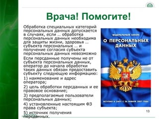 Врача! Помогите!
Обработка специальных категорий
персональных данных допускается
в случаях, если … обработка
персональных данных необходима
для защиты жизни, здоровья …
субъекта персональных … и
получение согласия субъекта
персональных данных невозможно
Если персданные получены не от
субъекта персональных данных,
оператор до начала обработки
таких данных обязан предоставить
субъекту следующую информацию:
1) наименование и адрес
оператора;
2) цель обработки персданных и ее
правовое основание;
3) предполагаемые пользователи
персональных данных;
4) установленные настоящим ФЗ
права субъекта;
                                    13
5) источник получения
персданных.
 