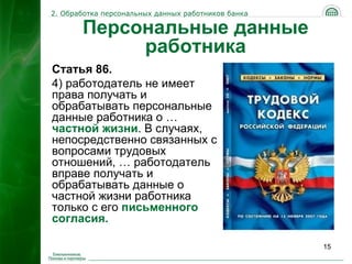 2. Обработка персональных данных работников банка

       Персональные данные
            работника
Статья 86.
4) работодатель не имеет
права получать и
обрабатывать персональные
данные работника о …
частной жизни. В случаях,
непосредственно связанных с
вопросами трудовых
отношений, … работодатель
вправе получать и
обрабатывать данные о
частной жизни работника
только с его письменного
согласия.

                                                    15
 