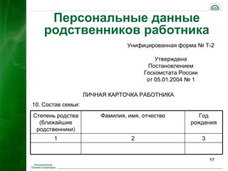 Персональные данные
    родственников работника
                                 Унифицированная форма № Т-2

                                          Утверждена
                                       Постановлением
                                      Госкомстата России
                                       от 05.01.2004 № 1

                    ЛИЧНАЯ КАРТОЧКА РАБОТНИКА
10. Состав семьи:
Степень родства         Фамилия, имя, отчество          Год
  (ближайшие                                         рождения
 родственники)
       1                          2                        3


                                                               17
 