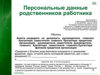 Персональные данные
    родственников работника
                                                                               Приложение 1
                                                                  к Инструкции Банка России
                                                                 от 02.04.2010г. года N 135-И
                                                         "О порядке принятия Банком России
                                                     решения о государственной регистрации
                                                   кредитных организаций и выдаче лицензий
                                                     на осуществление банковских операций"


                             Образец
  Анкета кандидата на должность руководителя, главного
   бухгалтера, заместителя главного бухгалтера кредитной
   организации, руководителя, заместителя руководителя,
    главного бухгалтера, заместителя главного бухгалтера
                филиала кредитной организации
•Сведения о близких родственниках кандидата (с указанием
фамилий, имен, отчеств (если последние имеются), дат и мест
рождения) (1) ________________
Я, ________________________________________________________________________
                          (фамилия, имя, отчество кандидата)
заверяю, что мои ответы на вопросы анкеты являются достоверными и полными. С
проверкой Банком России (адрес Банка России: г. Москва, ул.Неглинная, 12,
107016) достоверности анкеты и прилагаемых к ней документов, а также содержащихся
 в анкете и документах персональных данных согласен (согласна).              18
 