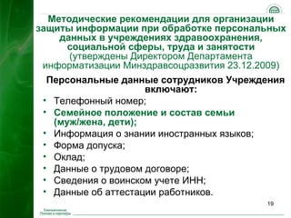 Методические рекомендации для организации
защиты информации при обработке персональных
    данных в учреждениях здравоохранения,
      социальной сферы, труда и занятости
      (утверждены Директором Департамента
 информатизации Минздравсоцразвития 23.12.2009)
  Персональные данные сотрудников Учреждения
                     включают:
 • Телефонный номер;
 • Семейное положение и состав семьи
   (муж/жена, дети);
 • Информация о знании иностранных языков;
 • Форма допуска;
 • Оклад;
 • Данные о трудовом договоре;
 • Сведения о воинском учете ИНН;
 • Данные об аттестации работников.
                                           19
 