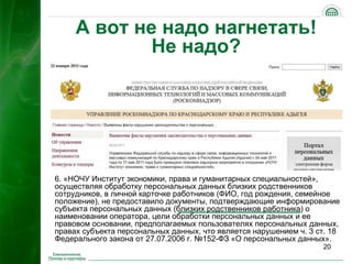 А вот не надо нагнетать!
             Не надо?




6. «НОЧУ Институт экономики, права и гуманитарных специальностей»,
осуществляя обработку персональных данных близких родственников
сотрудников, в личной карточке работников (ФИО, год рождения, семейное
положение), не предоставило документы, подтверждающие информирование
субъекта персональных данных (близких родственников работника) о
наименовании оператора, цели обработки персональных данных и ее
правовом основании, предполагаемых пользователях персональных данных,
правах субъекта персональных данных, что является нарушением ч. 3 ст. 18
Федерального закона от 27.07.2006 г. №152-ФЗ «О персональных данных».
                                                                   20
 