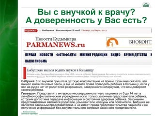 Вы с внучкой к врачу?
  А доверенность у Вас есть?




Бабушка: Я с внучкой пришла в детскую консультацию на прием. Врач мне сказала, что
вышел какой-то новый закон, и вы не имеете права приводить ребенка в больницу, если у
вас на руках нет от родителей разрешения, заверенного нотариусом, что вам доверяют
своего ребенка.
Главврач: Представлять интересы несовершеннолетнего пациента от 0 до 14 лет в
лечебно-профилактическом учреждении могут только законные представители ребенка,
которым допустима передача информации о состоянии здоровья ребенка. Законными
представителями являются родители, усыновители, опекуны или попечители. Бабушка не
является законным представителем, и не имеет права представительства пациента и на
получение информации без документального согласия законного представителя.      21
 