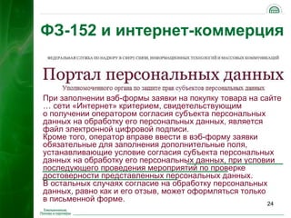 ФЗ-152 и интернет-коммерция



При заполнении вэб-формы заявки на покупку товара на сайте
… сети «Интернет» критерием, свидетельствующим
о получении оператором согласия субъекта персональных
данных на обработку его персональных данных, является
файл электронной цифровой подписи.
Кроме того, оператор вправе ввести в вэб-форму заявки
обязательные для заполнения дополнительные поля,
устанавливающие условие согласия субъекта персональных
данных на обработку его персональных данных, при условии
последующего проведения мероприятий по проверке
достоверности представленных персональных данных.
В остальных случаях согласие на обработку персональных
данных, равно как и его отзыв, может оформляться только
в письменной форме.
                                                      24
 