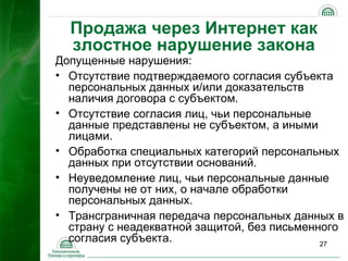 Продажа через Интернет как
  злостное нарушение закона
Допущенные нарушения:
• Отсутствие подтверждаемого согласия субъекта
  персональных данных и/или доказательств
  наличия договора с субъектом.
• Отсутствие согласия лиц, чьи персональные
  данные представлены не субъектом, а иными
  лицами.
• Обработка специальных категорий персональных
  данных при отсутствии оснований.
• Неуведомление лиц, чьи персональные данные
  получены не от них, о начале обработки
  персональных данных.
• Трансграничная передача персональных данных в
  страну с неадекватной защитой, без письменного
  согласия субъекта.                         27
 