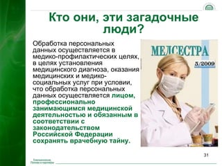 Кто они, эти загадочные
             люди?
Обработка персональных
данных осуществляется в
медико-профилактических целях,
в целях установления
медицинского диагноза, оказания
медицинских и медико-
социальных услуг при условии,
что обработка персональных
данных осуществляется лицом,
профессионально
занимающимся медицинской
деятельностью и обязанным в
соответствии с
законодательством
Российской Федерации
сохранять врачебную тайну.

                                  31
 