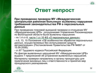 Ответ непрост
При проведении проверки МУ «Междуреченская
центральная районная больница» выявлены нарушения
требований законодательства РФ о персональных
данных
При проведении плановой выездной проверки в отношении МУ
«Междуреченская ЦРБ» сотрудниками Управления Роскомнадзора
по Вологодской области были выявлены нарушения:
- пп.1,4 ст.6, части 1 ст.10 ФЗ «О персональных данных»;
- п.6, 13, 15 Положения «Об особенностях обработки персональных
данных, осуществляемых без использования средств
автоматизации» (Постановление Правительства РФ №687 от
15.09.2008);
- ст.87 Трудового кодекса Российской Федерации.
По фактам выявленных нарушений МУ «Междуреченская ЦРБ»
выдано 7 предписаний об устранении выявленных нарушений.
Материалы проверки направлены в органы прокуратуры для
привлечения виновных лиц к ответственности и принятия мер
прокурорского реагирования.
                                                             32
 