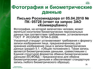 Фотография и биометрические
         данные
  Письмо Роскомнадзора от 05.04.2010 №
     ПК- 05728 (ответ на запрос ЗАО
            «Коммерцбанк»)
Фотография, на которой запечатлен человек, может
являться носителем биометрических персональных
данных при соответствии требованиям, установленным
ГОСТ Р ИСО/МЭК 19794-5-2006.
Указанный стандарт устанавливает требования к формату
записи изображения лица, предназначенному для
хранения изображения лица в записи биометрических
данных (раздел 5.1. «Общие положения»). Такая запись
является биометрическими данными, совместимыми с
Единой структурой форматов обмена биометрическими
данными (ЕСФОБД – предназначена для обмена
биометрическими данными и обеспечивает стандартную
запись любого биометрического образца).
                                                36
 