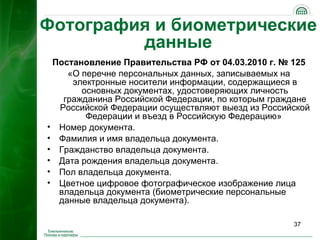 Фотография и биометрические
         данные
 Постановление Правительства РФ от 04.03.2010 г. № 125
    «О перечне персональных данных, записываемых на
     электронные носители информации, содержащиеся в
       основных документах, удостоверяющих личность
   гражданина Российской Федерации, по которым граждане
  Российской Федерации осуществляют выезд из Российской
        Федерации и въезд в Российскую Федерацию»
• Номер документа.
• Фамилия и имя владельца документа.
• Гражданство владельца документа.
• Дата рождения владельца документа.
• Пол владельца документа.
• Цветное цифровое фотографическое изображение лица
  владельца документа (биометрические персональные
  данные владельца документа).

                                                   37
 