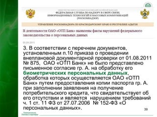 3. В соответствии с перечнем документов,
установленным п.10 приказа о проведении
внеплановой документарной проверки от 01.08.2011
№ 875, ОАО «ОТП Банк» не было представлено
письменное согласие гр. А. на обработку его
биометрических персональных данных,
обработка которых осуществляется ОАО «ОТП
Банк» путем предоставления копии паспорта гр. А.
при заполнении заявления на получение
потребительского кредита, что свидетельствует об
его отсутствии и является нарушением требований
ч. 1 ст. 11 ФЗ от 27.07.2006 № 152-ФЗ «О
персональных данных».                          39
 