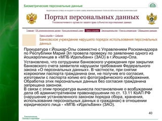 Биометрические персональные данные




Прокуратура г.Йошкар-Олы совместно с Управлением Роскомнадзора
по Республики Марий Эл провела проверку по заявлению одного из
йошкаролинцев в «МПБ Идельбанк» (ЗАО) в г.Йошкар-Ола.
Установлено, что сотрудники банковского учреждения при закрытии
банковского счета заявителя нарушили требования Федерального
закона «О персональных данных». В частности, при снятии
ксерокопии паспорта гражданина они, не получив его согласия,
изготовили с паспорта копию его фотографического изображения.
Обработка этих персональных данных без согласия гражданина
запрещена законом.
В связи с этим прокуратура вынесла постановление о возбуждении
дела об административном правонарушении по ст. 13.11 КоАП РФ
(нарушение установленного законом порядка сбора, хранения,
использования персональных данных о гражданах) в отношении
юридического лица - «МПБ «Идельбанк» (ЗАО).

                                                          40
 