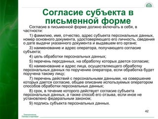 Согласие субъекта в
         письменной форме
   Согласие в письменной форме должно включать в себя, в
частности:
   1) фамилию, имя, отчество, адрес субъекта персональных данных,
номер основного документа, удостоверяющего его личность, сведения
о дате выдачи указанного документа и выдавшем его органе;
   3) наименование и адрес оператора, получающего согласие
субъекта;
   4) цель обработки персональных данных;
   5) перечень персданных, на обработку которых дается согласие;
   6) наименование и адрес лица, осуществляющего обработку
персональных данных по поручению оператора, если обработка будет
поручена такому лицу;
   7) перечень действий с персональными данными, на совершение
которых дается согласие, общее описание используемых оператором
способов обработки персональных данных;
   8) срок, в течение которого действует согласие субъекта
персональных данных, а также способ его отзыва, если иное не
установлено федеральным законом;
   9) подпись субъекта персональных данных.
                                                            42
 