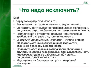 Что надо исключить?
Все!
В первую очередь отказаться от:
• Технического и технологического регулирования.
• Обязательности выполнения формальных требований,
   не учитывающих особенности деятельности оператора.
• Привлечения к ответственности за невыполнение
   требований в случае отсутствия инцидента.
• Института уведомления. Оператор – любое юрлицо.
• Обязательного лицензирования деятельности,
   вмененной законом в обязанность.
• Правового обоснования возможности обработки в
   случаях, когда без персональных данных деятельность
   невозможна (данные работников, обучаемых,
   пациентов, пассажиров и т.п.).
• Недопустимых барьеров на пути электронной
   коммерции.                                     46
 