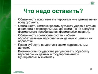 Что надо оставить?
• Обязанность использовать персональные данные не во
  вред субъекту.
• Обязанность компенсировать субъекту ущерб в случае
  инцидента с персональными данными (но не в случае
  формального несоблюдения формальных правил).
• Обязанность соотносить состав и объем
  обрабатываемых персональных данных с целями их
  обработки.
• Право субъекта на доступ к своим персональным
  данным.
• Возможность государства регулировать обработку
  персональных данных в государственных и
  муниципальных системах.


                                               47
 
