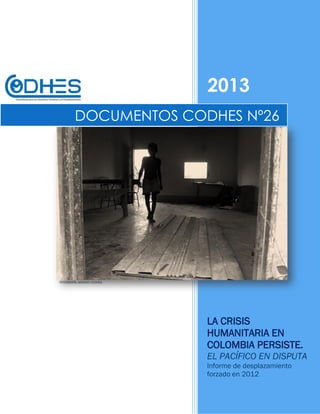 2013
LA CRISIS
HUMANITARIA EN
COLOMBIA PERSISTE.
EL PACÍFICO EN DISPUTA
Informe de desplazamiento
forzado en 2012
DOCUMENTOS CODHES Nº26
FOTOGRAFÍA: ARCHIVO CODHES.
 
