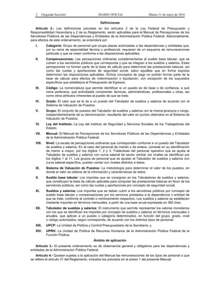 2 (Segunda Sección) DIARIO OFICIAL Martes 31 de mayo de 2016
Definiciones
Artículo 2.- Las definiciones previstas en los artículos 2 de la Ley Federal de Presupuesto y
Responsabilidad Hacendaria y 2 de su Reglamento, serán aplicables para el Manual de Percepciones de los
Servidores Públicos de las Dependencias y Entidades de la Administración Pública Federal. Adicionalmente,
para efectos de este ordenamiento, se entenderá por:
I. Categoría: Grupo de personal que ocupa plazas autorizadas a las dependencias y entidades que,
por su rama de especialidad técnica o profesional, requieren de un esquema de remuneraciones
particular y que se crean conforme a las disposiciones aplicables;
II. Compensaciones: Las percepciones ordinarias complementarias al sueldo base tabular, que se
cubren a los servidores públicos que corresponda y que se integran a los sueldos y salarios. Estas
percepciones no forman parte de la base de cálculo para determinar las prestaciones básicas, así
como las cuotas y aportaciones de seguridad social, salvo aquéllas que en forma expresa
determinen las disposiciones aplicables. Dichos conceptos de pago no podrán formar parte de la
base de cálculo para efectos de indemnización o liquidación, con excepción de los supuestos
específicos que establezca el Presupuesto de Egresos;
III. Código: La nomenclatura que permite identificar si un puesto es de base o de confianza, a qué
rama pertenece, qué actividades comprende: técnicas, administrativas, profesionales u otras, así
como otros atributos inherentes al puesto de que se trate;
IV. Grado: El valor que se le da a un puesto del Tabulador de sueldos y salarios de acuerdo con el
Sistema de Valuación de Puestos;
V. Grupo: El conjunto de puestos del Tabulador de sueldos y salarios con la misma jerarquía o rango,
independientemente de su denominación, resultante del valor en puntos obtenidos en el Sistema de
Valuación de Puestos;
VI. Ley del Instituto: La Ley del Instituto de Seguridad y Servicios Sociales de los Trabajadores del
Estado;
VII. Manual: El Manual de Percepciones de los Servidores Públicos de las Dependencias y Entidades
de la Administración Pública Federal;
VIII. Nivel: La escala de percepciones ordinarias que corresponden conforme a un puesto del Tabulador
de sueldos y salarios. En el caso del personal de mando y de enlace, consiste en su identificación
de menor a mayor, por los dígitos 1, 2 y 3. Tratándose del personal operativo que se ajusta al
Tabulador de sueldos y salarios con curva salarial de sector central, los niveles se identifican por
los dígitos 1 al 11. Los grupos de personal que se ajustan al Tabulador de sueldos y salarios con
curva salarial específica, pueden contar con niveles distintos a éstos;
IX. Sistema de Valuación de Puestos: La metodología para determinar el valor de los puestos, en
donde el valor se obtiene de la información y características de éstos;
X. Sueldo base tabular: Los importes que se consignan en los Tabuladores de sueldos y salarios,
que constituyen la base de cálculo aplicable para computar las prestaciones básicas en favor de los
servidores públicos, así como las cuotas y aportaciones por concepto de seguridad social;
XI. Sueldos y salarios: Los importes que se deban cubrir a los servidores públicos por concepto de
sueldo base tabular y compensaciones por los servicios prestados a la dependencia o entidad de
que se trate, conforme al contrato o nombramiento respectivo. Los sueldos y salarios se establecen
mediante importes en términos mensuales, a partir de una base anual expresada en 360 días;
XII. Tabulador de sueldos y salarios: El instrumento que permite representar los valores monetarios
con los que se identifican los importes por concepto de sueldos y salarios en términos mensuales o
anuales, que aplican a un puesto o categoría determinados, en función del grupo, grado, nivel
o código autorizados, según corresponda, de acuerdo con los distintos tipos de personal;
XIII. UPCP: La Unidad de Política y Control Presupuestario de la Secretaría, y
XIV. UPRH: La Unidad de Política de Recursos Humanos de la Administración Pública Federal de la
Función Pública.
Ámbito de aplicación
Artículo 3.- El presente ordenamiento es de observancia general y obligatoria para las dependencias y
entidades de la Administración Pública Federal.
Artículo 4.- Quedan sujetas a la aplicación del Manual las remuneraciones de los tipos de personal a que
se refiere el artículo 31 del Reglamento, incluidos los previstos en el anexo 1 del presente Manual.
 