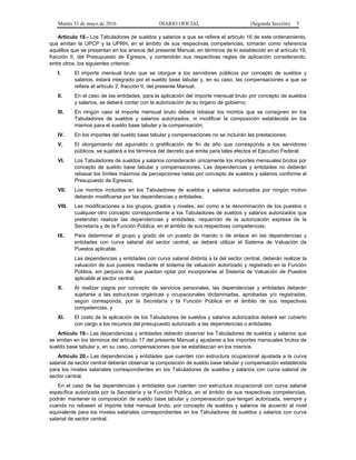 Martes 31 de mayo de 2016 DIARIO OFICIAL (Segunda Sección) 5
Artículo 18.- Los Tabuladores de sueldos y salarios a que se refiere el artículo 16 de este ordenamiento,
que emitan la UPCP y la UPRH, en el ámbito de sus respectivas competencias, tomarán como referencia
aquéllos que se presentan en los anexos del presente Manual, en términos de lo establecido en el artículo 19,
fracción II, del Presupuesto de Egresos, y contendrán sus respectivas reglas de aplicación considerando,
entre otros, los siguientes criterios:
I. El importe mensual bruto que se otorgue a los servidores públicos por concepto de sueldos y
salarios, estará integrado por el sueldo base tabular y, en su caso, las compensaciones a que se
refiere el artículo 2, fracción II, del presente Manual;
II. En el caso de las entidades, para la aplicación del importe mensual bruto por concepto de sueldos
y salarios, se deberá contar con la autorización de su órgano de gobierno;
III. En ningún caso el importe mensual bruto deberá rebasar los montos que se consignen en los
Tabuladores de sueldos y salarios autorizados, ni modificar la composición establecida en los
mismos para el sueldo base tabular y la compensación;
IV. En los importes del sueldo base tabular y compensaciones no se incluirán las prestaciones;
V. El otorgamiento del aguinaldo o gratificación de fin de año que corresponda a los servidores
públicos, se sujetará a los términos del decreto que emita para tales efectos el Ejecutivo Federal;
VI. Los Tabuladores de sueldos y salarios considerarán únicamente los importes mensuales brutos por
concepto de sueldo base tabular y compensaciones. Las dependencias y entidades no deberán
rebasar los límites máximos de percepciones netas por concepto de sueldos y salarios conforme al
Presupuesto de Egresos;
VII. Los montos incluidos en los Tabuladores de sueldos y salarios autorizados por ningún motivo
deberán modificarse por las dependencias y entidades;
VIII. Las modificaciones a los grupos, grados y niveles, así como a la denominación de los puestos o
cualquier otro concepto correspondiente a los Tabuladores de sueldos y salarios autorizados que
pretendan realizar las dependencias y entidades, requerirán de la autorización expresa de la
Secretaría y de la Función Pública, en el ámbito de sus respectivas competencias;
IX. Para determinar el grupo y grado de un puesto de mando o de enlace en las dependencias y
entidades con curva salarial del sector central, se deberá utilizar el Sistema de Valuación de
Puestos aplicable.
Las dependencias y entidades con curva salarial distinta a la del sector central, deberán realizar la
valuación de sus puestos mediante el sistema de valuación autorizado y registrado en la Función
Pública, sin perjuicio de que puedan optar por incorporarse al Sistema de Valuación de Puestos
aplicable al sector central;
X. Al realizar pagos por concepto de servicios personales, las dependencias y entidades deberán
sujetarse a las estructuras orgánicas y ocupacionales dictaminadas, aprobadas y/o registradas,
según corresponda, por la Secretaría y la Función Pública en el ámbito de sus respectivas
competencias, y
XI. El costo de la aplicación de los Tabuladores de sueldos y salarios autorizados deberá ser cubierto
con cargo a los recursos del presupuesto autorizado a las dependencias o entidades.
Artículo 19.- Las dependencias y entidades deberán observar los Tabuladores de sueldos y salarios que
se emitan en los términos del artículo 17 del presente Manual y ajustarse a los importes mensuales brutos de
sueldo base tabular y, en su caso, compensaciones que se establezcan en los mismos.
Artículo 20.- Las dependencias y entidades que cuenten con estructura ocupacional ajustada a la curva
salarial de sector central deberán observar la composición de sueldo base tabular y compensación establecida
para los niveles salariales correspondientes en los Tabuladores de sueldos y salarios con curva salarial de
sector central.
En el caso de las dependencias y entidades que cuenten con estructura ocupacional con curva salarial
específica autorizada por la Secretaría y la Función Pública, en el ámbito de sus respectivas competencias,
podrán mantener la composición de sueldo base tabular y compensación que tengan autorizada, siempre y
cuando no rebasen el importe total mensual bruto, por concepto de sueldos y salarios de acuerdo al nivel
equivalente para los niveles salariales correspondientes en los Tabuladores de sueldos y salarios con curva
salarial de sector central.
 