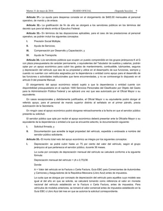 Martes 31 de mayo de 2016 DIARIO OFICIAL (Segunda Sección) 9
Artículo 31.- La ayuda para despensa consiste en el otorgamiento de $465.00 mensuales al personal
operativo, de mando y de enlace.
Artículo 32.- La gratificación de fin de año se otorgará a los servidores públicos en los términos del
decreto que para tal efecto emita el Ejecutivo Federal.
Artículo 33.- En términos de las disposiciones aplicables, para el caso de las prestaciones al personal
operativo, se podrán incluir los siguientes conceptos:
I. Previsión Social Múltiple;
II. Ayuda de Servicios;
III. Compensación por Desarrollo y Capacitación, y
IV. Ayuda de Transporte.
Artículo 34.- Los servidores públicos que ocupen un puesto comprendido en los grupos jerárquicos K al G
con plaza presupuestaria de carácter permanente, o equivalentes del Tabulador de sueldos y salarios, podrán
optar por un apoyo económico para cubrir los gastos de mantenimiento, combustible, lubricantes, seguros
y depreciación del vehículo que sea de su propiedad y utilice en el desempeño de sus funciones, siempre y
cuando no cuenten con vehículos asignados por la dependencia o entidad como apoyo para el desarrollo de
las funciones o actividades institucionales que tiene encomendadas, y no se contravenga lo dispuesto en el
artículo 9 del presente Manual.
El otorgamiento del apoyo económico estará sujeto a que la dependencia o entidad cuente con
disponibilidad presupuestaria en el capítulo 1000 Servicios Personales del Clasificador por Objeto del Gasto
para la Administración Pública Federal y se aplicará una vez que sea autorizado por el Oficial Mayor o su
equivalente.
En casos excepcionales y debidamente justificados, el Oficial Mayor o su equivalente podrá otorgar el
referido apoyo, para el personal de mando superior distinto al señalado en el primer párrafo, previa
autorización de la Secretaría.
En ningún caso el apoyo económico podrá otorgarse retroactivamente a la fecha en que el servidor público
presente su solicitud.
El servidor público que opte por recibir el apoyo económico deberá presentar ante la Oficialía Mayor o su
equivalente de la dependencia o entidad a la que se encuentre adscrito, la documentación siguiente:
I. Solicitud firmada, y
II. Documentación que acredite la legal propiedad del vehículo, expedida o endosada a nombre del
servidor público solicitante.
Artículo 35.- El monto total neto del apoyo económico se integra por los siguientes conceptos:
I. Depreciación: se podrá cubrir hasta un 75 por ciento del valor del vehículo, según el grupo
jerárquico al que pertenezca el servidor público, durante 36 meses.
La cuota por concepto de depreciación mensual del vehículo se calculará conforme a la siguiente
fórmula:
Depreciación mensual del vehículo = (A x 0.75)/36
Donde:
A = Valor del vehículo en la Factura o Carta Factura, Guía EBC para Comerciantes de Automóviles
y Camiones y Aseguradores de la República Mexicana (Libro Azul) antes de impuestos.
La cuota que se otorgue por concepto de depreciación del vehículo para aquéllos cuyo modelo sea
igual al del año en que se solicite, se calculará tomando como referencia el valor en moneda
nacional del vehículo establecido en la Factura o Carta Factura, antes de impuestos. Para
vehículos de modelos anteriores, se tomará el valor comercial antes de impuestos establecido en la
Guía EBC o Libro Azul del mes en que se autorice la solicitud correspondiente.
 