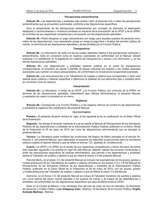 Martes 31 de mayo de 2016 DIARIO OFICIAL (Segunda Sección) 11
Percepciones extraordinarias
Artículo 38.- Las dependencias y entidades sólo podrán cubrir al personal civil o militar las percepciones
extraordinarias que se encuentren autorizadas, conforme a las disposiciones específicas.
Para el otorgamiento de las percepciones extraordinarias por concepto de estímulos al desempeño
destacado o reconocimientos o incentivos similares se requerirá de la autorización de la UPCP y de la UPRH,
en el ámbito de sus respectivas competencias y de acuerdo con las disposiciones aplicables.
Artículo 39.- Podrá otorgarse un pago extraordinario por riesgo para aquellos puestos de personal civil y
militar de las dependencias, cuyo desempeño ponga en riesgo la seguridad o la salud del servidor público de
mando, en términos de las disposiciones aplicables y de las emitidas por la Función Pública.
Transparencia
Artículo 40.- La información de cada uno de los niveles salariales relativa a las percepciones ordinarias y
extraordinarias, tanto en numerario como en especie, autorizadas de conformidad con el Manual, deberá
sujetarse a lo establecido en la legislación en materia de transparencia y acceso a la información y, en las
demás disposiciones aplicables.
Artículo 41.- Las dependencias y entidades deberán publicar en el portal de transparencia
correspondiente, el inventario de plazas o plantilla de plazas indicando los puestos y los niveles salariales
autorizados que cuenten con plaza presupuestaria, de conformidad con la estructura ocupacional autorizada.
Artículo 42.- Las remuneraciones y los Tabuladores de sueldos y salarios que correspondan a cada nivel
salarial serán públicos y deberán especificar y diferenciar la totalidad de sus elementos fijos y variables tanto
en numerario como en especie.
Interpretación
Artículo 43.- La Secretaría, a través de la UPCP, y la Función Pública, por conducto de la UPRH, en
términos de las disposiciones aplicables, interpretarán para efectos administrativos el presente Manual,
y resolverán los casos no previstos en el mismo.
Vigilancia
Artículo 44.- Corresponde a la Función Pública y a los órganos internos de control en las dependencias
y entidades la vigilancia del cumplimiento del presente Manual.
TRANSITORIOS
Primero.- El presente Acuerdo entrará en vigor al día siguiente al de su publicación en el Diario Oficial
de la Federación.
Segundo.- Se abroga el Acuerdo mediante el cual se expide el Manual de Percepciones de los Servidores
Públicos de las dependencias y entidades de la Administración Pública Federal, publicado en el Diario Oficial
de la Federación el 29 de mayo de 2015, así como las disposiciones administrativas que se opongan al
presente Manual.
Tercero.- La Secretaría podrá modificar las condiciones del Seguro de Retiro previstas en el artículo 30,
fracción II, del presente Manual, para adecuarlas al esquema de seguridad social previsto para los servidores
públicos sujetos al régimen laboral a que se refiere el artículo 123, apartado B, Constitucional.
Cuarto.- La UPCP y la UPRH, en el ámbito de sus respectivas competencias y dentro del plazo de treinta
días naturales siguientes a la entrada en vigor de este Manual, deberán realizar las acciones conducentes y
emitir las disposiciones específicas de carácter administrativo, que permita a las dependencias y entidades
aplicar el Tabulador de sueldos y salarios a que se refiere el Anexo 3 A del presente Manual.
Para tal efecto, en el anexo 3 C del presente Manual se incluyen las equivalencias de los grupos, grados y
niveles jerárquicos de los Tabuladores de sueldos y salarios previstos en los anexos 3 A y 3 B del Manual de
Percepciones de los Servidores Públicos de las dependencias y entidades de la Administración Pública
Federal, publicado en el Diario Oficial de la Federación el 29 de mayo de 2015, con los grupos, grados
y niveles jerárquicos del Tabulador de sueldos y salarios a que se refiere el anexo 3 A del Manual.
Asimismo, en el Anexo 3 D del presente Manual se incluye el Tabulador transitorio de sueldos y salarios
con curva salarial del sector central aplicable a los puestos de mando y de enlace de las dependencias y
entidades, de conformidad con las disposiciones específicas que para tal efecto emita la UPCP.
Dado en la Ciudad de México, a los veintisiete días del mes de mayo de dos mil dieciséis.- El Secretario
de Hacienda y Crédito Público, Luis Videgaray Caso.- Rúbrica.- El Secretario de la Función Pública, Virgilio
Andrade Martínez.- Rúbrica.
 