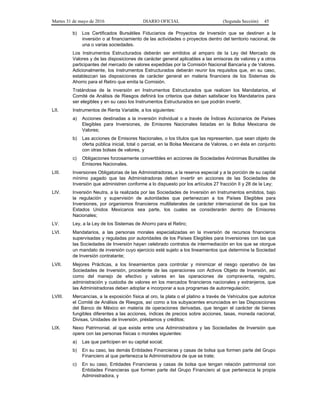 Martes 31 de mayo de 2016 DIARIO OFICIAL (Segunda Sección) 45
b) Los Certificados Bursátiles Fiduciarios de Proyectos de Inversión que se destinen a la
inversión o al financiamiento de las actividades o proyectos dentro del territorio nacional, de
una o varias sociedades.
Los Instrumentos Estructurados deberán ser emitidos al amparo de la Ley del Mercado de
Valores y de las disposiciones de carácter general aplicables a las emisoras de valores y a otros
participantes del mercado de valores expedidas por la Comisión Nacional Bancaria y de Valores.
Adicionalmente, los Instrumentos Estructurados deberán reunir los requisitos que, en su caso,
establezcan las disposiciones de carácter general en materia financiera de los Sistemas de
Ahorro para el Retiro que emita la Comisión.
Tratándose de la inversión en Instrumentos Estructurados que realicen los Mandatarios, el
Comité de Análisis de Riesgos definirá los criterios que deban satisfacer los Mandatarios para
ser elegibles y en su caso los Instrumentos Estructurados en que podrán invertir.
LII. Instrumentos de Renta Variable, a los siguientes:
a) Acciones destinadas a la inversión individual o a través de Índices Accionarios de Países
Elegibles para Inversiones, de Emisores Nacionales listadas en la Bolsa Mexicana de
Valores;
b) Las acciones de Emisores Nacionales, o los títulos que las representen, que sean objeto de
oferta pública inicial, total o parcial, en la Bolsa Mexicana de Valores, o en ésta en conjunto
con otras bolsas de valores, y
c) Obligaciones forzosamente convertibles en acciones de Sociedades Anónimas Bursátiles de
Emisores Nacionales.
LIII. Inversiones Obligatorias de las Administradoras, a la reserva especial y a la porción de su capital
mínimo pagado que las Administradoras deben invertir en acciones de las Sociedades de
Inversión que administren conforme a lo dispuesto por los artículos 27 fracción II y 28 de la Ley;
LIV. Inversión Neutra, a la realizada por las Sociedades de Inversión en Instrumentos emitidos, bajo
la regulación y supervisión de autoridades que pertenezcan a los Países Elegibles para
Inversiones, por organismos financieros multilaterales de carácter internacional de los que los
Estados Unidos Mexicanos sea parte, los cuales se considerarán dentro de Emisores
Nacionales;
LV. Ley, a la Ley de los Sistemas de Ahorro para el Retiro;
LVI. Mandatarios, a las personas morales especializadas en la inversión de recursos financieros
supervisadas y reguladas por autoridades de los Países Elegibles para Inversiones con las que
las Sociedades de Inversión hayan celebrado contratos de intermediación en los que se otorgue
un mandato de inversión cuyo ejercicio esté sujeto a los lineamientos que determine la Sociedad
de Inversión contratante;
LVII. Mejores Prácticas, a los lineamientos para controlar y minimizar el riesgo operativo de las
Sociedades de Inversión, procedente de las operaciones con Activos Objeto de Inversión, así
como del manejo de efectivo y valores en las operaciones de compraventa, registro,
administración y custodia de valores en los mercados financieros nacionales y extranjeros, que
las Administradoras deben adoptar e incorporar a sus programas de autorregulación;
LVIII. Mercancías, a la exposición física al oro, la plata o el platino a través de Vehículos que autorice
el Comité de Análisis de Riesgos, así como a los subyacentes enunciados en las Disposiciones
del Banco de México en materia de operaciones derivadas, que tengan el carácter de bienes
fungibles diferentes a las acciones, índices de precios sobre acciones, tasas, moneda nacional,
Divisas, Unidades de Inversión, préstamos y créditos;
LIX. Nexo Patrimonial, al que existe entre una Administradora y las Sociedades de Inversión que
opere con las personas físicas o morales siguientes:
a) Las que participen en su capital social;
b) En su caso, las demás Entidades Financieras y casas de bolsa que formen parte del Grupo
Financiero al que pertenezca la Administradora de que se trate;
c) En su caso, Entidades Financieras y casas de bolsa que tengan relación patrimonial con
Entidades Financieras que formen parte del Grupo Financiero al que pertenezca la propia
Administradora, y
 