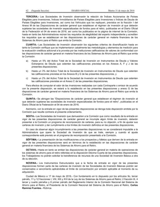 62 (Segunda Sección) DIARIO OFICIAL Martes 31 de mayo de 2016
TERCERA.- Las Sociedades de Inversión observarán la relación de Índices Accionarios de Países
Elegibles para Inversiones, Índices Inmobiliarios de Países Elegibles para Inversiones o Índices de Deuda de
Países Elegibles para Inversiones, así como los Vehículos que los repliquen, previstos en la fracción I del
Anexo M de las Disposiciones de carácter general que establecen el régimen de inversión al que deberán
sujetarse las sociedades de inversión especializadas de fondos para el retiro, publicadas en el Diario Oficial
de la Federación el 04 de enero de 2016, así como los publicados en la página de internet de la Comisión,
hasta en tanto las Administradoras reúnan los requisitos de elegibilidad del experto independiente y acrediten
los requisitos que se establezcan en las disposiciones de carácter general en materia financiera de los
Sistemas de Ahorro para el Retiro que emita la Comisión.
CUARTA.- Las Sociedades de Inversión observarán los siguientes criterios de diversificación hasta en
tanto la Comisión verifique que se implementaron cabalmente las metodologías y elementos de medición para
la evaluación crediticia adicional a la provista por las instituciones calificadoras de valores de conformidad con
las disposiciones de carácter general en materia financiera de los Sistemas de Ahorro para el Retiro que emita
la Comisión:
a) Hasta un 5% del Activo Total de la Sociedad de Inversión en Instrumentos de Deuda y Valores
Extranjeros de Deuda que ostenten las calificaciones previstas en los Anexos A, F y J de las
presentes disposiciones;
b) Hasta un 3% del Activo Total de la Sociedad de Inversión en Instrumentos de Deuda que ostenten
las calificaciones previstas en los Anexos B y G de las presentes disposiciones, y
c) Hasta un 2% del Activo Total de la Sociedad de Inversión en Instrumentos de Deuda que ostenten
las calificaciones previstas en el Anexo C de las presentes disposiciones.
Para efectos de computar el valor de las inversiones realizadas con cada Contraparte o emisor de acuerdo
con la presente disposición, se estará a lo establecido en las presentes disposiciones y anexo G de las
disposiciones de carácter general en materia financiera de los Sistemas de Ahorro para el Retiro que emita la
Comisión.
QUINTA.- Se abrogan las “Disposiciones de carácter general que establecen el régimen de inversión al
que deberán sujetarse las sociedades de inversión especializadas de fondos para el retiro”, publicadas en el
Diario Oficial de la Federación el 04 de enero de 2016.
Asimismo, con la entrada en vigor de las presentes disposiciones se deroga toda disposición emitida por la
Comisión que resulte contraria al presente ordenamiento.
SEXTA.- Las Sociedades de Inversión que demuestren a la Comisión que como resultado de la entrada en
vigor de las presentes disposiciones de carácter general se incumpla algún límite de inversión, deberán
presentar a la Comisión un programa de recomposición de carteras, para su no objeción, a fin de ajustar sus
carteras de inversión y dar cumplimiento a los límites de inversión definidos en las presentes disposiciones.
En caso de observar algún incumplimiento a las presentes disposiciones no se considerará imputable a la
Administradora que opere la Sociedad de Inversión de que se trate, siempre y cuando el ajuste
correspondiente esté previsto en el programa de recomposición presentado a la Comisión.
SÉPTIMA.- La presentación de las modificaciones a los prospectos y folletos que deriven de la entrada en
vigor de las presentes disposiciones será en términos de lo establecido en las disposiciones de carácter
general en materia financiera de los Sistemas de Ahorro para el Retiro.
OCTAVA.- Hasta en tanto se emitan las disposiciones de carácter general en materia de operaciones de
los sistemas de ahorro para el retiro referidas en la disposición Décima Cuarta de las presentes disposiciones,
los Trabajadores no podrán solicitar la transferencia de recursos de una Sociedad de Inversión Básica a otra
de su elección.
NOVENA.- Los Instrumentos Estructurados que a la fecha de entrada en vigor de las presentes
disposiciones formen parte de las carteras de inversión de las Sociedades de Inversión Básicas podrán ser
conservados a vencimiento aplicándoles el límite de concentración por emisión aplicable al momento de su
adquisición.
Ciudad de México a 17 de mayo de 2016.- Con fundamento en lo dispuesto por los artículos 9o. tercer
párrafo, 11 y 12 fracciones I, VIII, XIII y XVI de la Ley de los Sistemas de Ahorro para el Retiro; 2 fracción III, 4
tercer y cuarto párrafos y 8 primer párrafo del Reglamento Interior de la Comisión Nacional del Sistema de
Ahorro para el Retiro, el Presidente de la Comisión Nacional del Sistema de Ahorro para el Retiro, Carlos
Ramírez Fuentes.- Rúbrica.
 