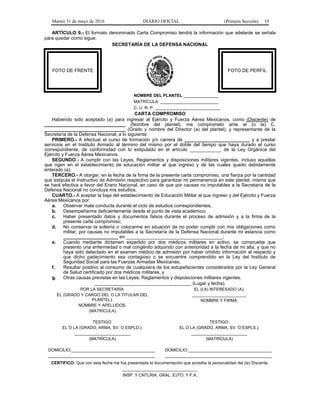 Martes 31 de mayo de 2016 DIARIO OFICIAL (Primera Sección) 19
ARTÍCULO 9.- El formato denominado Carta Compromiso tendrá la información que adelante se señala
para quedar como sigue:
SECRETARÍA DE LA DEFENSA NACIONAL
FOTO DE FRENTE FOTO DE PERFIL
NOMBRE DEL PLANTEL _______________
MATRÍCULA: _________________________
C. U. R. P. ____________________________
CARTA COMPROMISO
Habiendo sido aceptado (a) para ingresar al Ejército y Fuerza Aérea Mexicanos, como (Discente) de
_______________________________ (Nombre del plantel), me comprometo ante el (o la) C.
_______________________________ (Grado y nombre del Director (a) del plantel), y representante de la
Secretaría de la Defensa Nacional, a lo siguiente:
PRIMERO.- A efectuar el curso de formación y/o carrera de _________________________ y a prestar
servicios en el Instituto Armado al término del mismo por el doble del tiempo que haya durado el curso
correspondiente, de conformidad con lo estipulado en el artículo ____________ de la Ley Orgánica del
Ejército y Fuerza Aérea Mexicanos.
SEGUNDO.- A cumplir con las Leyes, Reglamentos y disposiciones militares vigentes, incluso aquellas
que rigen en el establecimiento de educación militar al que ingreso y de las cuales quedo debidamente
enterado (a).
TERCERO.- A otorgar, en la fecha de la firma de la presente carta compromiso, una fianza por la cantidad
que estipula el Instructivo de Admisión respectivo para garantizar mi permanencia en este plantel, misma que
se hará efectiva a favor del Erario Nacional, en caso de que por causas no imputables a la Secretaría de la
Defensa Nacional no concluya mis estudios.
CUARTO.- A aceptar la baja del establecimiento de Educación Militar al que ingreso y del Ejército y Fuerza
Aérea Mexicanos por:
a. Observar mala conducta durante el ciclo de estudios correspondientes;
b. Desempeñarme deficientemente desde el punto de vista académico;
c. Haber presentado datos y documentos falsos durante el proceso de admisión y a la firma de la
presente carta compromiso;
d. No conservar la soltería o colocarme en situación de no poder cumplir con mis obligaciones como
militar, por causas no imputables a la Secretaría de la Defensa Nacional durante mi estancia como
_____________________ en _____________________________________;
e. Cuando mediante dictamen expedido por dos médicos militares en activo, se compruebe que
presento una enfermedad o mal congénito adquirido con anterioridad a la fecha de mi alta, y que no
haya sido detectado en el examen médico de admisión por haber omitido información al respecto y
que dicho padecimiento sea contagioso o se encuentre comprendido en la Ley del Instituto de
Seguridad Social para las Fuerzas Armadas Mexicanas;
f. Resultar positivo al consumo de cualquiera de los estupefacientes considerados por la Ley General
de Salud certificado por dos médicos militares, y
g. Otras causas previstas en las Leyes, Reglamentos y disposiciones militares vigentes.
_____________________________________ (Lugar y fecha).
POR LA SECRETARÍA:
EL (GRADO Y CARGO DEL O LA TITULAR DEL
PLANTEL).
NOMBRE Y APELLIDOS.
(MATRÍCULA)
EL (LA) INTERESADO (A):
_______________________.
NOMBRE Y FIRMA.
TESTIGO:
EL O LA (GRADO, ARMA, SV. O ESPLD.):
________________________
(MATRÍCULA)
TESTIGO:
EL O LA (GRADO, ARMA, SV. O ESPLS.):
________________________
(MATRÍCULA)
DOMICILIO:____________________________________
______________________________________________
DOMICILIO:____________________________________
______________________________________________
CERTIFICO: Que con esta fecha me fue presentada la documentación que acredita la personalidad del (la) Discente.
________________________________
INSP. Y CNTLRIA. GRAL. EJTO. Y F.A.
 