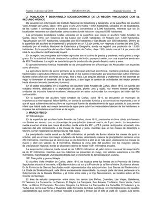 Martes 31 de mayo de 2016 DIARIO OFICIAL (Segunda Sección) 91
2. POBLACIÓN Y DESARROLLO SOCIOECONÓMICO DE LA REGIÓN VINCULADOS CON EL
RECURSO HÍDRICO
De acuerdo con información del Instituto Nacional de Estadística y Geografía, en la superficie del acuífero
Valle Amatlán de Cañas, clave 1810, para el año 2010 había 14,905 habitantes, ubicados en 36 localidades,
de las cuales 1 corresponde a localidad urbana y concentraba a 6,306 habitantes, mientras que las 35
localidades restantes son clasificadas como rurales donde había en conjunto 8,599 habitantes.
Las principales localidades rurales ubicadas en la superficie que ocupa el acuífero Valle Amatlán de
Cañas, clave 1810, son Estancia de los López con 2,225 habitantes, El Rosario con 1,330 habitantes,
Tepuzhuacán con 977 habitantes, Mezquites con 603 habitantes y San Blasito con 500 habitantes. Dentro de
la superficie del acuífero se incrementó la población en un 7.3 por ciento, con respecto al conteo del año 2005,
realizado por el Instituto Nacional de Estadística y Geografía, donde se registró una población de 13,890
habitantes. En la superficie del acuífero Valle Amatlán de Cañas, clave 1810, habita casi el 1.4 por ciento del
total de la población del Estado de Nayarit.
En la región, las principales actividades agrícolas son el cultivo de pastos y praderas, maíz grano y sorgo
grano. En la actividad frutícola destacan los cultivos de limón, papaya y melón, con una superficie sembrada
de 403.7 hectáreas. La región se caracteriza por la producción de ganado bovino, ovino y aves.
El aprovechamiento forestal maderable se da principalmente en el Municipio de Ahuacatlán con especies
como el encino.
La agricultura dentro de sector primario es la principal actividad económica, mantiene prácticas agrícolas
tradicionales y agricultura intensiva, desarrollada en los suelos erosionados por prácticas bajo cultivo intensivo
durante varios años con siembras de sorgo, frijol y maíz. Las sequías atípicas y problemas en los sistemas de
riego no favorecen el desarrollo de la agricultura, y dan lugar al cambio de actividades del sector primario
hacia el sector terciario (servicios y turismo).
En el sector secundario, en la superficie del acuífero Valle Amatlán de Cañas, clave 1810, se cuenta con
industria minera, dedicada a la explotación de plata, plomo, zinc y ópalo. Así mismo existen pequeñas
unidades de industria forestal-mueblero, destacando en estas actividades los municipios de Ixtlán del Río
y Ahuacatlán.
En la superficie del acuífero Valle Amatlán de Cañas, clave 1810, se encuentra un municipio de
importancia a nivel regional, Ixtlán del Río, en donde la actividad turística y de servicios es importante; y en el
que el agua subterránea del acuífero es la principal fuente de abastecimiento de agua potable, lo que permite
inferir que habrá cada vez mayor demanda de agua para cubrir las necesidades básicas de los habitantes, e
impulsar las actividades económicas en la región.
3. MARCO FÍSICO
3.1 Climatología
En la superficie del acuífero Valle Amatlán de Cañas, clave 1810, predomina el clima cálido subhúmedo
con lluvias en verano, con un porcentaje de precipitación invernal menor de 6 por ciento. La temperatura
media anual en el área que ocupa el acuífero oscila entre los 20.1 y 22.1 grados centígrados; el periodo más
caluroso del año corresponde a los meses de mayo y junio, mientras que en los meses de diciembre a
febrero, se han registrado las temperaturas más bajas.
La precipitación media anual es de 945 milímetros; el periodo de lluvias abarca los meses de junio a
octubre, julio es el mes con mayor incidencia de lluvias, alcanzando valores de precipitación cercanos a los
250 milímetros, mientras que el periodo que va de diciembre a abril es el más seco, destacando los meses de
marzo y abril con valores de 4 milímetros. Destaca la zona este del acuífero con los mayores valores
de precipitación regional, donde se alcanzan valores de hasta 1,041 milímetros anuales.
La evaporación potencial media anual es de 1,862.6 milímetros; el valor mínimo mensual de evaporación
es de 97 milímetros, mientras que los máximos se presentan en mayo, con valores superiores a los 250
milímetros, manifestando una relación directa con el incremento de temperatura en la zona.
3.2. Fisiografía y geomorfología
El acuífero Valle Amatlán de Cañas, clave 1810, se localiza entre los límites de la Provincia de Sierras
Sepultadas situada al noroeste, el Eje Neovolcánico al sur y la Provincia de la Sierra Madre Occidental al este.
En la Provincia de Sierras Sepultadas están representados dos subprovincias: Las Sierras de Piedemonte y
La Costa de Sinaloa-Nayarit, esta última escasamente desarrollada. La mayor parte del área pertenece a la
Subprovincia de la Meseta Riolítica y el límite entre ésta y el Eje Neovolcánico, se localiza sobre el Río
Grande de Santiago.
El área de estudio comprende, entre otros, los cerros Las Peñas, Cuamiles, Las Viejas, Batelleros,
El Tesorero, La Cucaracha, La Ventura, El Rayón, La Campana, San Antonio, Tía María, Cerro Verde, Cerro
Bola, La Gloria, El Campisto, Tecuitata, Singaita, La Gritona, La Campanilla, La Cebadilla, El Voladero y La
Yerba. Los cerros Las Peñas y Cuamiles están formados de tobas pumíticas con interdigitaciones de basaltos
calcoalcalinos que corren en sentido noroeste a sureste y limitan por el este al Valle de Tuxpan. Los cerros
 