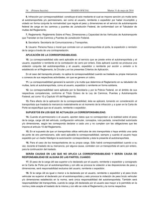 34 (Primera Sección) DIARIO OFICIAL Martes 31 de mayo de 2016
6. Infracción por corresponsabilidad: constituye el acto mediante el cual se impone sanción y/o multa tanto
al autotransportista y/o permisionario, así como al usuario, remitente o expedidor por haber incumplido y
violado en forma conjunta la normatividad que regula el peso y dimensiones en el servicio de autotransporte
federal de carga en los caminos y puentes de Jurisdicción Federal, de conformidad con el Tabulador de
multas del Reglamento.
7. Reglamento: Reglamento Sobre el Peso, Dimensiones y Capacidad de los Vehículos de Autotransporte
que Transitan en los Caminos y Puentes de Jurisdicción Federal.
8. Secretaría: Secretaría de Comunicaciones y Transportes.
9. Usuario: Persona física o moral que contrate con un autotransportista el porte, la expedición o remisión
de la carga a través de una contraprestación.
APLICACIÓN DE LA CORRESPONSABILIDAD.
10. La corresponsabilidad sólo será aplicable en el servicio que se preste entre el autotransportista y el
usuario, expedidor o remitente en la contratación de carro por entero. Esta aplicará cuando se produzca una
violación conjunta del autotransportista y el usuario, expedidor o remitente por acción u omisión a lo
establecido en el Reglamento, la Circular y en los presentes Criterios de Aplicación.
En el caso del transporte privado, no aplica la corresponsabilidad cuando se traslade su propia mercancía
o conexos de sus respectivas actividades, sin que se genere un cobro.
11. La corresponsabilidad generará la sanción y la multa que determine el Reglamento en su tabulador de
multas, tanto al autotransportista, como al usuario, expedidor o remitente en forma solidaria.
12. La corresponsabilidad será aplicada por la Secretaría y por la Policía Federal, en el ámbito de sus
respectivas competencias, conforme al Título Octavo de la Ley de Caminos, Puentes y Autotransporte
Federal, así como 10 y Capítulo VII del Reglamento.
13. Para efecto de la aplicación de la corresponsabilidad, ésta se aplicará, tomando en consideración al
transportista que traslada la mercancía materialmente en el momento de la infracción y a quien en la Carta de
Porte se especifique que es el usuario, remitente o expedidor.
SUPUESTOS EN LOS QUE SE ACTUALIZA LA CORRESPONSABILIDAD.
14. Cuando el permisionario o el usuario, aporten datos que no correspondan a la realidad sobre el peso
de la carga, carga útil del vehículo, configuración vehicular, conceptos, ruta pactada, conectividad autorizada
y/o dimensiones, según les corresponda declarar a cada uno y no cumplan con las obligaciones que les
impone el artículo 10 del Reglamento.
15. En el supuesto de que un transportista utilice vehículos de otro transportista o haya emitido una carta
de porte de otro permisionario, sólo será aplicable la corresponsabilidad, siempre y cuando el usuario haya
expedido por un medio fidedigno la autorización correspondiente y ésta la presente el autotransportista.
16. Para el caso de los transportadores de su propia carga. Sólo habrá corresponsabilidad cuando a su
vez, durante el traslado de su mercancía, por alguna causa, contraten con un transportista el carro por entero,
para la continuación del traslado.
SERÁN CAUSAS EN LAS QUE NO APLICA LA CORRESPONSABILIDAD Y SERÁN CAUSA DE
RESPONSABILIDAD DE ALGUNA DE LAS PARTES, CUANDO:
17. El peso de la carga útil sea superior a lo declarado por el usuario, remitente o expedidor y consignado
en la Carta de Porte por el autotransportista y con ello se provoca la violación a las disposiciones de peso y
dimensiones, será responsabilidad exclusiva del usuario, remitente o expedidor.
18. Si la carga útil es igual o menor a la declarada por el usuario, remitente o expedidor y el peso bruto
vehicular es superior al declarado por el autotransportista y esto provoca la violación de peso bruto vehicular
y/o dimensiones establecido en la norma, será única responsabilidad del autotransportista. También será
responsabilidad del transportista, cuando la carga útil declarada por el usuario sea mayor a lo permitido en la
norma y éste acepte el traslado de la misma y con ello se viole el Reglamento y la norma respectiva.
 