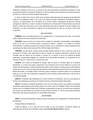 Martes 31 de mayo de 2016 DIARIO OFICIAL (Primera Sección) 39
notificación mediante la cual se da a conocer el inicio del procedimiento administrativo tendiente a emitir
la presente Declaratoria de Sujeción al Régimen de Dominio Público de la Federación en términos del artículo
29, fracción IV, de la Ley General de Bienes Nacionales; y
7.- Que con fecha 3 de mayo de 2016 venció el término legal dispuesto para oponerse al procedimiento
citado en el considerando anterior, por lo que al no haberse recibido manifestación de oposición alguna; a
nombre y en representación de la Secretaría de la Función Pública, dependencia del Ejecutivo Federal
encargada de determinar y conducir la política inmobiliaria de la Administración Pública Federal; así como de
declarar, cuando ello sea preciso, que un bien determinado está sujeto al régimen de dominio público de la
Federación, por estar comprendido en algunas de las disposiciones de esta Ley; he tenido a bien emitir
la siguiente:
DECLARATORIA
PRIMERA.- Que el inmueble descrito en los considerandos 4 y 5 del presente documento, se encuentra
sujeto al régimen de dominio público de la Federación.
SEGUNDA.- Que en razón de lo anterior dicho inmueble es inalienable, imprescriptible e inembargable,
razón por la cual no se encuentra sujeto a prescripción positiva o negativa, ni es objeto de acciones
reivindicatorias o interdictos posesorios por parte de terceros, por su naturaleza no puede considerarse bien
vacante para los efectos de los artículos 785 a 789 del Código Civil Federal.
TERCERA.- De esta forma, mientras dicho inmueble Federal continúe en uso y control por parte de la
Secretaría de Energía, dicha dependencia tendrá el carácter de institución destinataria respecto de este
inmueble, para los efectos de los artículos 2, fracción VI y 6 fracción VI de la Ley General de Bienes
Nacionales, encontrándose obligada, por conducto de su responsable inmobiliario, al cumplimiento de los
artículos 28 fracción I, 29 fracción IV y 32 de la ley en cita.
CUARTA.- Aún cuando la Secretaría de Energía, deje de ocupar el inmueble objeto de la presente
Declaratoria, y el mismo sea puesto a disposición de la Secretaría de la Función Pública por conducto del
Instituto de Administración y Avalúos de Bienes Nacionales y dicho Instituto lo recibiera para su administración
directa, así como en caso de que este deje de destinarse a las finalidades del artículo 59 de la Ley General de
Bienes Nacionales, el inmueble relativo continuará sujeto al régimen de dominio público de la Federación
hasta que, en su caso, sea formalizada su enajenación, previo acuerdo de desincorporación en términos de la
normatividad aplicable.
QUINTA.- Publíquese esta Declaratoria en el Diario Oficial de la Federación, para que surta efectos en
términos de lo dispuesto por el artículo 101 fracción III de la Ley General de Bienes Nacionales.
SEXTA.- Inscríbase la presente Declaratoria como acto de certeza jurídica que acredita la naturaleza
inmobiliaria Federal respecto del inmueble objeto de la misma, tanto en el Registro Público de la Propiedad
Federal como en el Registro Público de la Propiedad correspondiente al lugar de la ubicación del inmueble de
que se trata, de conformidad con lo previsto por los artículos 42 fracción V, y 48 de la Ley General de Bienes
Nacionales, para efectos de publicidad y de oponibilidad ante terceros.
TRANSITORIO
ÚNICO.- La presente Declaratoria entrará en vigor al día siguiente de su publicación en el Diario Oficial de
la Federación.
Sufragio Efectivo. No Reelección.
Ciudad de México, a los 4 días del mes de mayo de dos mil dieciséis.- El Director General de
Administración del Patrimonio Inmobiliario Federal, Luis Fernando Morales Núñez.- Rúbrica.
 