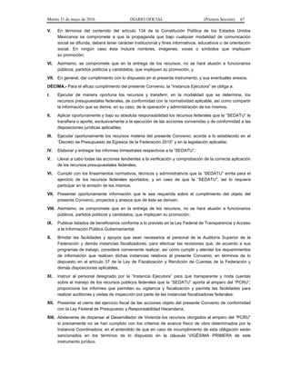 Martes 31 de mayo de 2016 DIARIO OFICIAL (Primera Sección) 67
V. En términos del contenido del artículo 134 de la Constitución Política de los Estados Unidos
Mexicanos se compromete a que la propaganda que bajo cualquier modalidad de comunicación
social se difunda, deberá tener carácter institucional y fines informativos, educativos o de orientación
social. En ningún caso ésta incluirá nombres, imágenes, voces o símbolos que impliquen
su promoción;
VI. Asimismo, se compromete que en la entrega de los recursos, no se hará alusión a funcionarios
públicos, partidos políticos y candidatos, que impliquen su promoción, y
VII. En general, dar cumplimiento con lo dispuesto en el presente instrumento, y sus eventuales anexos.
DÉCIMA.- Para el eficaz cumplimiento del presente Convenio, la “Instancia Ejecutora” se obliga a:
I. Ejecutar de manera oportuna los recursos y transferir, en la modalidad que se determine, los
recursos presupuestales federales, de conformidad con la normatividad aplicable, así como compartir
la información que se derive, en su caso, de la operación y administración de los mismos.
II. Aplicar oportunamente y bajo su absoluta responsabilidad los recursos federales que la “SEDATU” le
transfiera o aporte, exclusivamente a la ejecución de las acciones convenidas y de conformidad a las
disposiciones jurídicas aplicables;
III. Ejecutar oportunamente los recursos materia del presente Convenio, acorde a lo establecido en el
“Decreto de Presupuesto de Egresos de la Federación 2015” y en la legislación aplicable;
IV. Elaborar y entregar los informes trimestrales respectivos a la “SEDATU”.
V. Llevar a cabo todas las acciones tendientes a la verificación y comprobación de la correcta aplicación
de los recursos presupuestales federales;
VI. Cumplir con los lineamientos normativos, técnicos y administrativos que la “SEDATU” emita para el
ejercicio de los recursos federales aportados, y en caso de que la “SEDATU”, así lo requiera
participar en la emisión de los mismos.
VII. Presentar oportunamente información que le sea requerida sobre el cumplimiento del objeto del
presente Convenio, proyectos y anexos que de éste se deriven;
VIII. Asimismo, se compromete que en la entrega de los recursos, no se hará alusión a funcionarios
públicos, partidos políticos y candidatos, que impliquen su promoción;
IX. Publicar listados de beneficiarios conforme a lo previsto en la Ley Federal de Transparencia y Acceso
a la Información Pública Gubernamental.
X. Brindar las facilidades y apoyos que sean necesarios al personal de la Auditoría Superior de la
Federación y demás instancias fiscalizadores, para efectuar las revisiones que, de acuerdo a sus
programas de trabajo, considere conveniente realizar, así como cumplir y atender los requerimientos
de información que realicen dichas instancias relativos al presente Convenio, en términos de lo
dispuesto en el artículo 37 de la Ley de Fiscalización y Rendición de Cuentas de la Federación y
demás disposiciones aplicables;
XI. Instruir al personal designado por la “Instancia Ejecutora” para que transparente y rinda cuentas
sobre el manejo de los recursos públicos federales que la “SEDATU” aporta al amparo del “PCRU”;
proporcione los informes que permitan su vigilancia y fiscalización y permita las facilidades para
realizar auditorías y visitas de inspección por parte de las instancias fiscalizadoras federales;
XII. Presentar el cierre del ejercicio fiscal de las acciones objeto del presente Convenio de conformidad
con la Ley Federal de Presupuesto y Responsabilidad Hacendaria,
XIII. Abstenerse de dispersar al Desarrollador de Vivienda los recursos otorgados al amparo del “PCRU”
si previamente no se han cumplido con los criterios de avance físico de obra determinados por la
Instancia Coordinadora; en el entendido de que en caso de incumplimiento de esta obligación serán
sancionados en los términos de lo dispuesto en la cláusula VIGÉSIMA PRIMERA de este
instrumento jurídico.
 