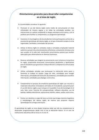 118
Orientaciones generales para desarrollar competencias
en el área de inglés
Es recomendable considerar lo siguiente:
 Promover el uso del idioma inglés como medio de comunicación en clase
utilizándolo de manera regular y en todas las actividades posibles. Las
interacciones se realizan empleando la lengua extranjera entre pares y con el
profesor para facilitar su comprensión y su progresivo aprendizaje.
 Favorecer el rol protagónico de los estudiantes como participantes activos de su
proceso de aprendizaje del idioma inglés, en el que el docente cumple el rol de
organizador, facilitador y orientador del proceso.
 Utilizar el idioma inglés en contextos reales o simulados empleando material
auténtico que permita a los estudiantes enfrentarse a situaciones cercanas a las
que suceden en la vida real, movilizando conocimientos previos que resulten
adecuados para desenvolverse en diversos escenarios.
 Generar actividades que integren la comunicación oral, la lectura y la escritura
en inglés, propiciando situaciones comunicativas desafiantes y significativas
para el estudiante que garanticen el desarrollo de la competencia comunicativa
en inglés.
 Utilizar actividades variadas que promuevan la interacción entre pares y
fomenten el trabajo en equipo: juego de roles, actividades para recoger
información, actividades de resolución de problemas, actividades para transferir
información, actividades para dialogar, entre otras.
 Complementar el proceso de enseñanza-aprendizaje de inglés con recursos y
materiales educativos innovadores centrados en el estudiante, que promuevan
el uso del idioma inglés y que incluyan en lo posible el uso de tecnología en el
aula, tales como: licencias de autoaprendizaje, software educativo, uso de
laptops, tabletas electrónicas, aplicaciones móviles, videos, audios, entre otros.
 Contar con docentes a cargo del área curricular que tengan dominio lingüístico
y metodológico del idioma inglés, de manera que propicien mejores
aprendizajes en la lengua extranjera.
El aprendizaje de inglés se inicia desde temprana edad, por ello las competencias se
desarrollan progresivamente desde ciclo III de la educación básica. En el caso de
instituciones educativas EIB se inicia en el ciclo VI.
 