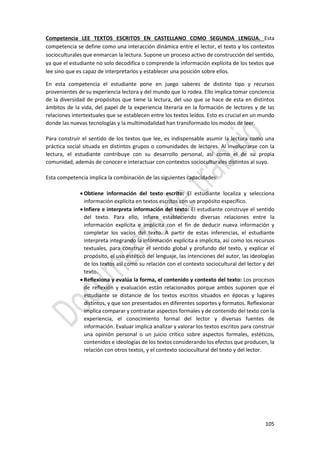 105
Competencia LEE TEXTOS ESCRITOS EN CASTELLANO COMO SEGUNDA LENGUA. Esta
competencia se define como una interacción dinámica entre el lector, el texto y los contextos
socioculturales que enmarcan la lectura. Supone un proceso activo de construcción del sentido,
ya que el estudiante no solo decodifica o comprende la información explícita de los textos que
lee sino que es capaz de interpretarlos y establecer una posición sobre ellos.
En esta competencia el estudiante pone en juego saberes de distinto tipo y recursos
provenientes de su experiencia lectora y del mundo que lo rodea. Ello implica tomar conciencia
de la diversidad de propósitos que tiene la lectura, del uso que se hace de esta en distintos
ámbitos de la vida, del papel de la experiencia literaria en la formación de lectores y de las
relaciones intertextuales que se establecen entre los textos leídos. Esto es crucial en un mundo
donde las nuevas tecnologías y la multimodalidad han transformado los modos de leer.
Para construir el sentido de los textos que lee, es indispensable asumir la lectura como una
práctica social situada en distintos grupos o comunidades de lectores. Al involucrarse con la
lectura, el estudiante contribuye con su desarrollo personal, así como el de su propia
comunidad, además de conocer e interactuar con contextos socioculturales distintos al suyo.
Esta competencia implica la combinación de las siguientes capacidades:
 Obtiene información del texto escrito: El estudiante localiza y selecciona
información explícita en textos escritos con un propósito específico.
 Infiere e interpreta información del texto: El estudiante construye el sentido
del texto. Para ello, infiere estableciendo diversas relaciones entre la
información explícita e implícita con el fin de deducir nueva información y
completar los vacíos del texto. A partir de estas inferencias, el estudiante
interpreta integrando la información explícita e implícita, así como los recursos
textuales, para construir el sentido global y profundo del texto, y explicar el
propósito, el uso estético del lenguaje, las intenciones del autor, las ideologías
de los textos así como su relación con el contexto sociocultural del lector y del
texto.
 Reflexiona y evalúa la forma, el contenido y contexto del texto: Los procesos
de reflexión y evaluación están relacionados porque ambos suponen que el
estudiante se distancie de los textos escritos situados en épocas y lugares
distintos, y que son presentados en diferentes soportes y formatos. Reflexionar
implica comparar y contrastar aspectos formales y de contenido del texto con la
experiencia, el conocimiento formal del lector y diversas fuentes de
información. Evaluar implica analizar y valorar los textos escritos para construir
una opinión personal o un juicio crítico sobre aspectos formales, estéticos,
contenidos e ideologías de los textos considerando los efectos que producen, la
relación con otros textos, y el contexto sociocultural del texto y del lector.
 