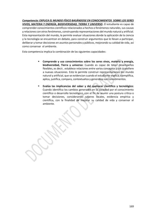 169
Competencia: EXPLICA EL MUNDO FÍSICO BASÁNDOSE EN CONOCIMIENTOS SOBRE LOS SERES
VIVOS, MATERIA Y ENERGÍA, BIODIVERSIDAD, TIERRA Y UNIVERSO. El estudiante es capaz de
comprender conocimientos científicos relacionados a hechos o fenómenos naturales, sus causas
y relaciones con otros fenómenos, construyendo representaciones del mundo natural y artificial.
Esta representación del mundo, le permite evaluar situaciones donde la aplicación de la ciencia
y la tecnología se encuentran en debate, para construir argumentos que le llevan a participar,
deliberar y tomar decisiones en asuntos personales y públicos, mejorando su calidad de vida, así
como conservar el ambiente.
Esta competencia implica la combinación de las siguientes capacidades:
 Comprende y usa conocimientos sobre los seres vivos, materia y energía,
biodiversidad, Tierra y universo: Cuando es capaz de tener desempeños
flexibles, es decir, establece relaciones entre varios conceptos y los transfiere
a nuevas situaciones. Esto le permite construir representaciones del mundo
natural y artificial, que se evidencian cuando el estudiante explica, ejemplifica,
aplica, justifica, compara, contextualiza y generaliza sus conocimientos.
 Evalúa las implicancias del saber y del quehacer científico y tecnológico:
Cuando identifica los cambios generados en la sociedad por el conocimiento
científico o desarrollo tecnológico, con el fin de asumir una postura crítica o
tomar decisiones, considerando saberes locales, evidencia empírica y
científica, con la finalidad de mejorar su calidad de vida y conservar el
ambiente.
 