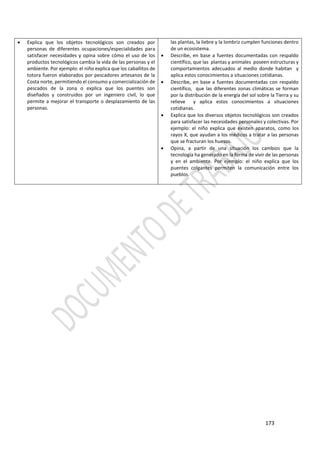 173
 Explica que los objetos tecnológicos son creados por
personas de diferentes ocupaciones/especialidades para
satisfacer necesidades y opina sobre cómo el uso de los
productos tecnológicos cambia la vida de las personas y el
ambiente. Por ejemplo: el niño explica que los caballitos de
totora fueron elaborados por pescadores artesanos de la
Costa norte, permitiendo el consumo y comercialización de
pescados de la zona o explica que los puentes son
diseñados y construidos por un ingeniero civil, lo que
permite a mejorar el transporte o desplazamiento de las
personas.
las plantas, la liebre y la lombriz cumplen funciones dentro
de un ecosistema.
 Describe, en base a fuentes documentadas con respaldo
científico, que las plantas y animales poseen estructuras y
comportamientos adecuados al medio donde habitan y
aplica estos conocimientos a situaciones cotidianas.
 Describe, en base a fuentes documentadas con respaldo
científico, que las diferentes zonas climáticas se forman
por la distribución de la energía del sol sobre la Tierra y su
relieve y aplica estos conocimientos a situaciones
cotidianas.
 Explica que los diversos objetos tecnológicos son creados
para satisfacer las necesidades personales y colectivas. Por
ejemplo: el niño explica que existen aparatos, como los
rayos X, que ayudan a los médicos a tratar a las personas
que se fracturan los huesos.
 Opina, a partir de una situación los cambios que la
tecnología ha generado en la forma de vivir de las personas
y en el ambiente. Por ejemplo: el niño explica que los
puentes colgantes permiten la comunicación entre los
pueblos.
 