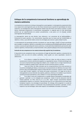 205
Enfoque de la competencia transversal Gestiona su aprendizaje de
manera autónoma
La competencia se sustenta en el enfoque metacognitivo y autorregulado. La metacognición propiamente dicha
no se separa de la autorregulación pues son dos líneas necesarias para la gestión de aprendizajes de manera
autónoma. Las investigaciones sobre metacognición señalan estas dos líneas como teórica y práctica. La parte
teórica relacionada propiamente al conocimiento metacognitivo. La segunda parte ha sido denominada
práctica por ser específicamente de carácter procedimental, a esta parte se le ha llamado también
autorregulación del aprendizaje.
La metacognición, dentro de esta división, hace referencia a ser conscientes de las potencialidades y
limitaciones de quien aprende, a los conocimientos requeridos para las tareas que son transformadas en
objetivos y metas, y que además implica conocer las estrategias para alcanzar o para resolver la tarea.
La autorregulación de aprendizajes permite al estudiante ser capaz de dirigir y ajustar su propio aprendizaje
para conseguir sus objetivos. Además, es entendida como la competencia del estudiante para planear, ejecutar
y evaluar su proceso de aprendizaje de manera autónoma, a través de la toma de decisiones permanente sobre
aspectos cognitivos, motivacionales y comportamentales antes, durante y después del proceso de aprendizaje.
Evolución de esta competencia en los niveles de desarrollo cognitivo de los estudiantes
El desarrollo de esta competencia tiene una evolución a lo largo del desarrollo cognitivo y emocional de los
estudiantes, sufre una serie de cambios cualitativos –como sucede con varias capacidades- durante la
adolescencia.
 En la infancia, a edades tan tempranas como los 3 años, los niños ya tienen un nivel de
conciencia de sí mismos y de los otros respecto a su capacidad de conocer. El hecho de distinguir que
una cosa es el pensamiento que tengo de un objeto y otra el objeto real, es un logro importante que
además se evidencia cuando el niño o niña hace uso de los términos pienso y conozco.
 Hacia los 4 años, los niños entienden que los comportamientos de las otras personas se
encuentran orientados por deseos y creencias que no necesariamente son idénticos a los suyos. Estos
primeros años son fundamentales respecto al desarrollo de la conciencia, respecto a cómo uno sabe
lo que sabe. Es decir, respecto a las fuentes del propio conocimiento. A lo largo de los años la
metacognición se va así volviendo más explícita, poderosa y efectiva en la medida en que tomemos
conciencia de cómo aprendemos y de la calidad o no de los aprendizajes obtenidos.
 En la niñez e inicios de la adolescencia, es posible obtener desempeños considerables del
aprender a aprender si se ha trabajado esta competencia desde el nivel de educación inicial de
manera sostenida. Los niños, hacia los 11 o 12, años logran manejar conocimientos bastante
sorprendentes respecto a su memoria. Todo ello tiene que ver con el desarrollo de una mayor base
conceptual respecto a las estrategias de aprendizaje. Sin embargo, dicha progresión no sucede de
manera sistemática respecto a la dimensión más procedimental del aprender a aprender, es decir,
respecto al uso de estrategias, sobre todo respecto a las habilidades vinculadas al monitoreo.
 