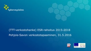 (TTT-verkostohanke) ESR-rahoitus 2015-2018
Pohjois-Savon verkostotapaaminen, 31.5.2016
 