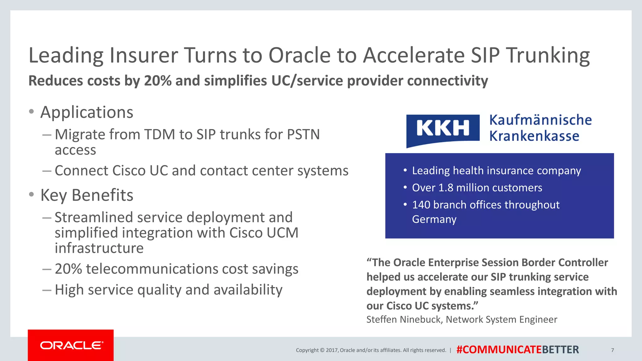 Copyright © 2017,Oracle and/orits affiliates. All rights reserved. | #COMMUNICATEBETTER
Leading Insurer Turns to Oracle to Accelerate SIP Trunking
• Applications
– Migrate from TDM to SIP trunks for PSTN
access
– Connect Cisco UC and contact center systems
• Key Benefits
– Streamlined service deployment and
simplified integration with Cisco UCM
infrastructure
– 20% telecommunications cost savings
– High service quality and availability
7
Reduces costs by 20% and simplifies UC/service provider connectivity
“The Oracle Enterprise Session Border Controller
helped us accelerate our SIP trunking service
deployment by enabling seamless integration with
our Cisco UC systems.”
Steffen Ninebuck, Network System Engineer
• Leading health insurance company
• Over 1.8 million customers
• 140 branch offices throughout
Germany
