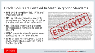 Copyright © 2017, Oracle and/orits affiliates. All rights reserved. | #COMMUNICATEBETTER
Oracle E-SBCs are Certified to Meet Encryption Standards
• FIPS 140-2 compliant TLS, SRTP, and
IPSec encryption
• TLS: signaling encryption, prevents
eavesdroppers from seeing call setup,
transfer, and tear down information
• SRTP: media encryption, prevents
eavesdroppers from seeing session
content
• IPSEC: prevents eavesdroppers from
seeing any session information
• Suite B: uses military-grade, Suite B
cryptography to provide the highest
level of security
 
