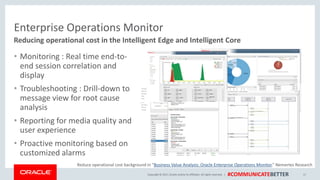 Copyright © 2017, Oracle and/orits affiliates. All rights reserved. | #COMMUNICATEBETTER
Enterprise Operations Monitor
• Monitoring : Real time end-to-
end session correlation and
display
• Troubleshooting : Drill-down to
message view for root cause
analysis
• Reporting for media quality and
user experience
• Proactive monitoring based on
customized alarms
17
Reducing operational cost in the Intelligent Edge and Intelligent Core
Reduce operational cost background in “Business Value Analysis: Oracle Enterprise Operations Monitor,” Nemertes Research
 