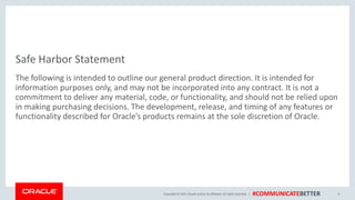 Copyright © 2017, Oracle and/orits affiliates. All rights reserved. | #COMMUNICATEBETTER
Safe Harbor Statement
The following is intended to outline our general product direction. It is intended for
information purposes only, and may not be incorporated into any contract. It is not a
commitment to deliver any material, code, or functionality, and should not be relied upon
in making purchasing decisions. The development, release, and timing of any features or
functionality described for Oracle’s products remains at the sole discretion of Oracle.
4
 