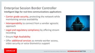 Copyright © 2017, Oracle and/orits affiliates. All rights reserved. | #COMMUNICATEBETTER
Enterprise Session Border Controller
• Carrier grade security, protecting the network while
maintaining service availability
• Interoperability to connect from a vendor agnostic
approach
• Legal and regulatory compliancy by offering stream
recording
• Ensure High Availability
• Offer additional services as remote worker access,
video security or voice biometrics support
9
Intelligent Edge for real time communications applications
 