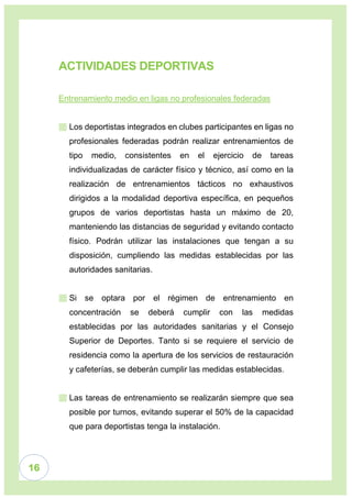 16
ACTIVIDADES DEPORTIVAS
Entrenamiento medio en ligas no profesionales federadas
 Los deportistas integrados en clubes participantes en ligas no
profesionales federadas podrán realizar entrenamientos de
tipo medio, consistentes en el ejercicio de tareas
individualizadas de carácter físico y técnico, así como en la
realización de entrenamientos tácticos no exhaustivos
dirigidos a la modalidad deportiva específica, en pequeños
grupos de varios deportistas hasta un máximo de 20,
manteniendo las distancias de seguridad y evitando contacto
físico. Podrán utilizar las instalaciones que tengan a su
disposición, cumpliendo las medidas establecidas por las
autoridades sanitarias.
 Si se optara por el régimen de entrenamiento en
concentración se deberá cumplir con las medidas
establecidas por las autoridades sanitarias y el Consejo
Superior de Deportes. Tanto si se requiere el servicio de
residencia como la apertura de los servicios de restauración
y cafeterías, se deberán cumplir las medidas establecidas.
 Las tareas de entrenamiento se realizarán siempre que sea
posible por turnos, evitando superar el 50% de la capacidad
que para deportistas tenga la instalación.
 