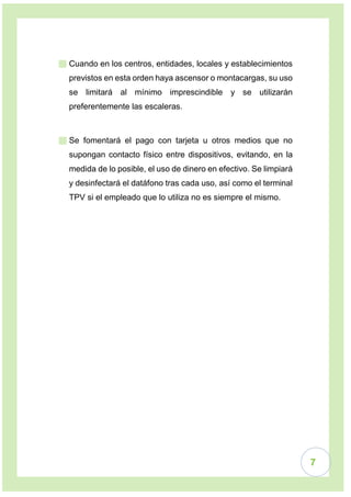 7
 Cuando en los centros, entidades, locales y establecimientos
previstos en esta orden haya ascensor o montacargas, su uso
se limitará al mínimo imprescindible y se utilizarán
preferentemente las escaleras.
 Se fomentará el pago con tarjeta u otros medios que no
supongan contacto físico entre dispositivos, evitando, en la
medida de lo posible, el uso de dinero en efectivo. Se limpiará
y desinfectará el datáfono tras cada uso, así como el terminal
TPV si el empleado que lo utiliza no es siempre el mismo.
 