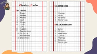 Objetivo: El año.
Los meses
1. Enero
2. Febrero
3. Marzo
4. Abril
5. Mayo
6. Junio
7. Julio
8. Agosto
9. Septiembre
10. Octubre
11. Noviembre
12. Diciembre
Las estaciones
1. Verano
2. Otoño
3. Invierno
4. Primavera
Días de la semana
1. Lunes
2. Martes
3. Miércoles
4. Jueves
5. Viernes
6. Sábado
7. Domingo
 