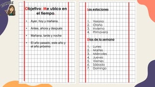 Objetivo: Me ubico en
el tiempo.
Las estaciones
1. Verano
2. Otoño
3. Invierno
4. Primavera
Días de la semana
1. Lunes
2. Martes
3. Miércoles
4. Jueves
5. Viernes
6. Sábado
7. Domingo
• Ayer, hoy y mañana.
• Antes, ahora y después
• Mañana, tarde y noche
• El año pasado, este año y
el año próximo
 