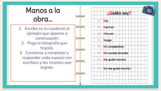 Manos a la
obra…
1. Escribe es tu cuaderno el
ejemplo que aparece a
continuación.
2. Pega la fotografía que
trajiste.
3. Comienza a completar y
responder cada espacio con
escritura y los recortes que
trajiste.
¿Quién soy?
• Soy:
• Nací en:
• Vivo en:
• Tengo:
• Mi cumpleaños:
• Mi comida favorita:
• Me gusta mucho:
• No me gusta mucho:
 