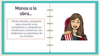 Manos a la
obra…
Ponte cómodo y prepárate
para escuchar a tus
compañeros y compañeras,
mostrarnos y contarnos, las
tradiciones y costumbres de
sus familias.
 